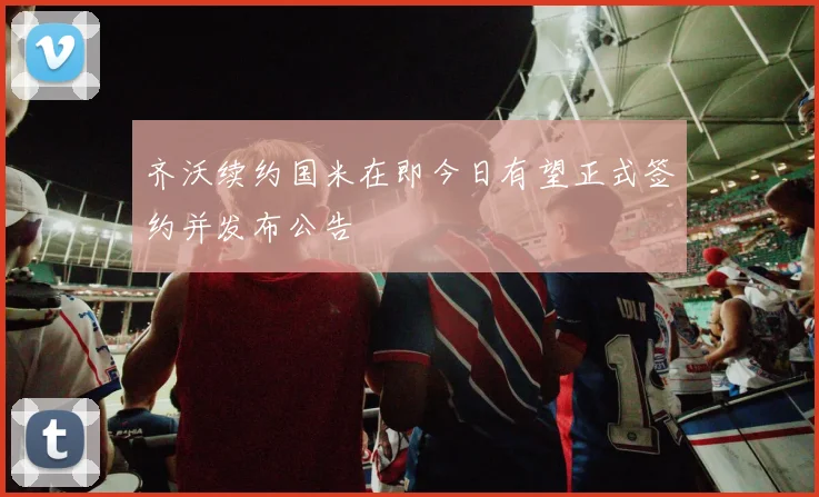 齐沃续约国米在即今日有望正式签约并发布公告