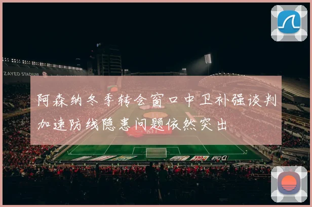 阿森纳冬季转会窗口中卫补强谈判加速防线隐患问题依然突出