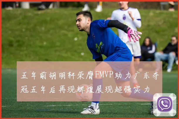 五年前胡明轩荣膺FMVP助力广东夺冠五年后再现辉煌展现超强实力