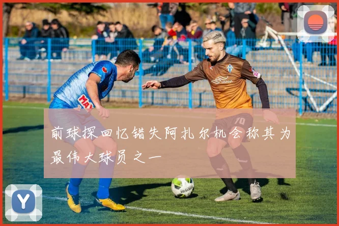 前球探回忆错失阿扎尔机会称其为最伟大球员之一