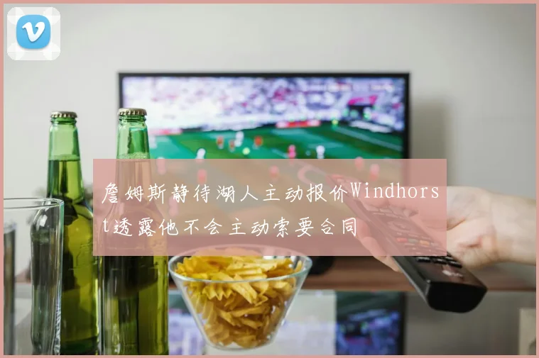 詹姆斯静待湖人主动报价Windhorst透露他不会主动索要合同