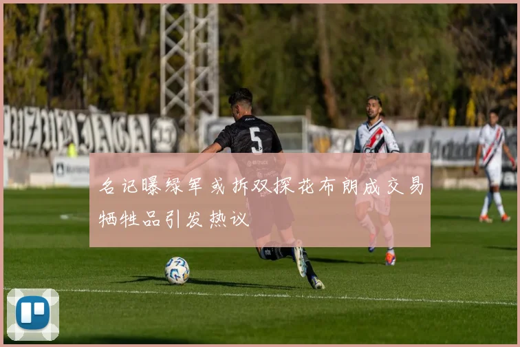 名记曝绿军或拆双探花布朗成交易牺牲品引发热议