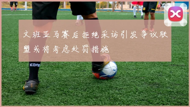 文班亚马赛后拒绝采访引发争议联盟或将考虑处罚措施