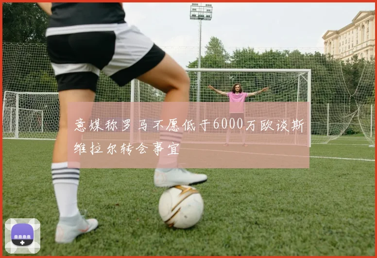 意媒称罗马不愿低于6000万欧谈斯维拉尔转会事宜