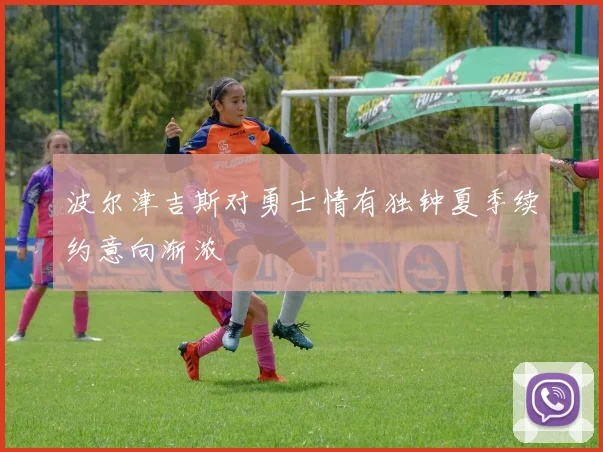 波尔津吉斯对勇士情有独钟夏季续约意向渐浓