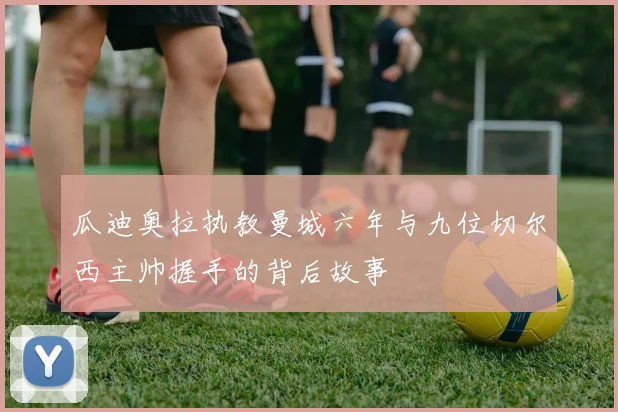 瓜迪奥拉执教曼城六年与九位切尔西主帅握手的背后故事
