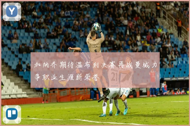加纳乔期待温布利决赛再战曼城力争职业生涯新荣誉
