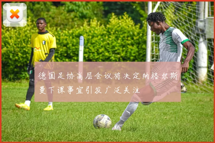 德国足协高层会议将决定纳格尔斯曼下课事宜引发广泛关注
