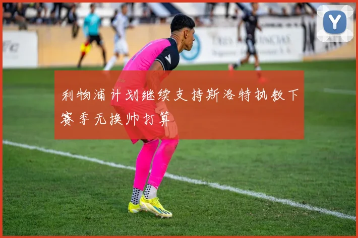 利物浦计划继续支持斯洛特执教下赛季无换帅打算