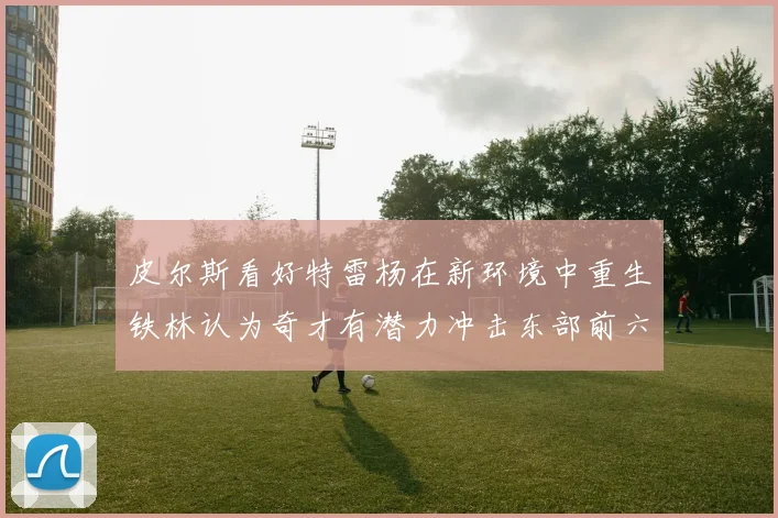 皮尔斯看好特雷杨在新环境中重生铁林认为奇才有潜力冲击东部前六名