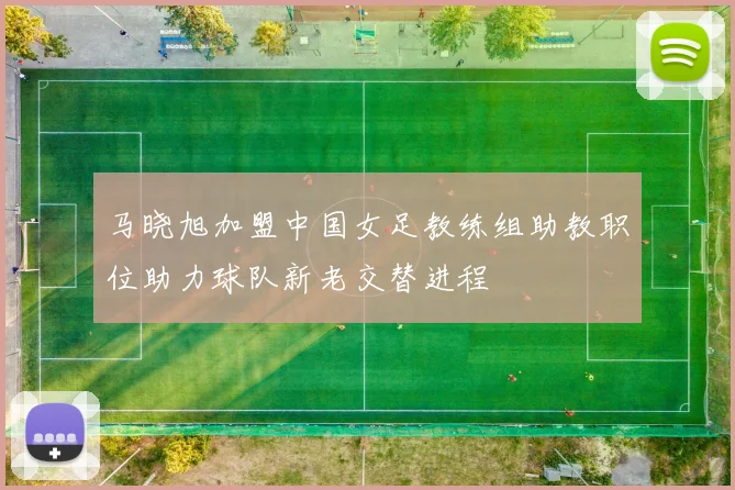 马晓旭加盟中国女足教练组助教职位助力球队新老交替进程