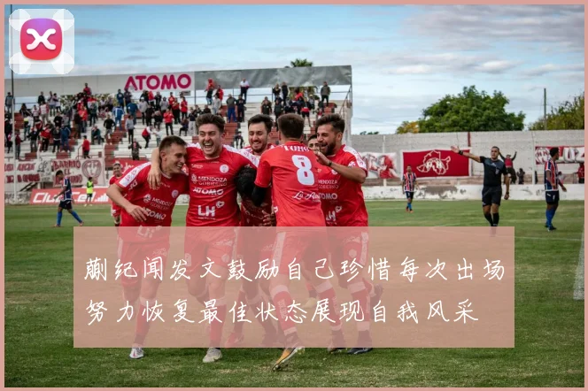 蒯纪闻发文鼓励自己珍惜每次出场努力恢复最佳状态展现自我风采