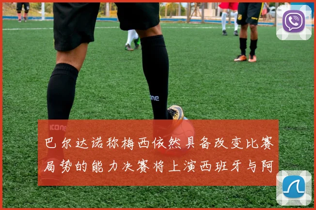 巴尔达诺称梅西依然具备改变比赛局势的能力决赛将上演西班牙与阿根廷对决