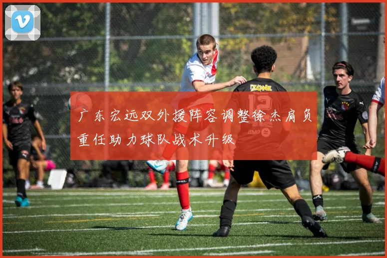 广东宏远双外援阵容调整徐杰肩负重任助力球队战术升级