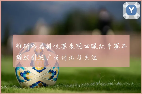 维斯塔潘排位赛表现回暖红牛赛车调校引发广泛讨论与关注