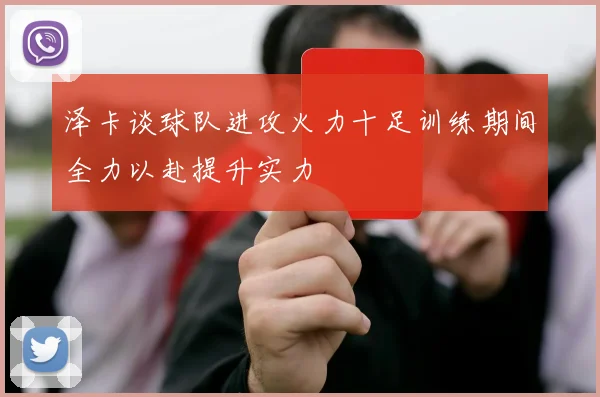 泽卡谈球队进攻火力十足训练期间全力以赴提升实力