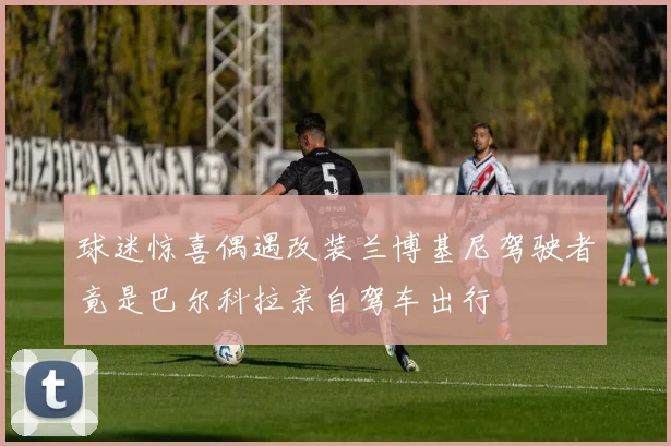 球迷惊喜偶遇改装兰博基尼驾驶者竟是巴尔科拉亲自驾车出行