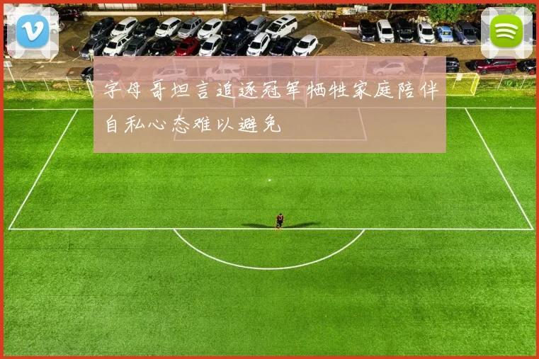字母哥坦言追逐冠军牺牲家庭陪伴自私心态难以避免