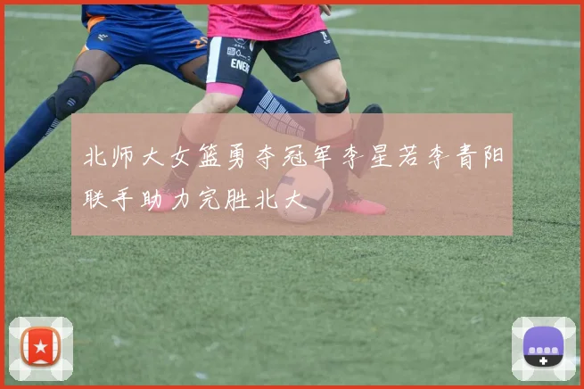 北师大女篮勇夺冠军李星若李青阳联手助力完胜北大