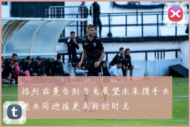 格列兹曼告别马竞展望未来携手共进共同迎接更美好的时光