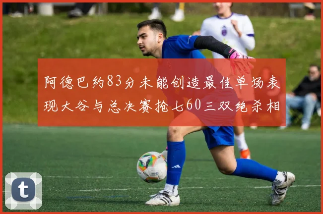阿德巴约83分未能创造最佳单场表现大谷与总决赛抢七60三双绝杀相提并论