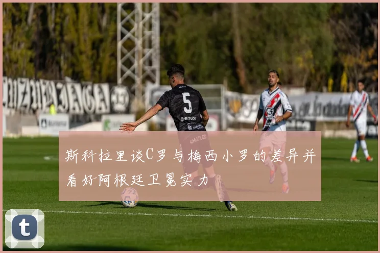 斯科拉里谈C罗与梅西小罗的差异并看好阿根廷卫冕实力