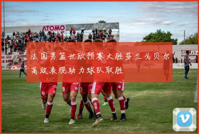法国男篮世欧预赛大胜芬兰戈贝尔高效表现助力球队取胜