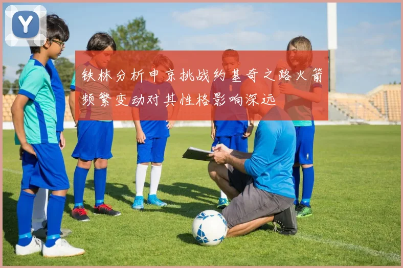 铁林分析申京挑战约基奇之路火箭频繁变动对其性格影响深远