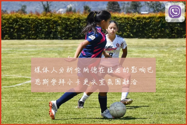 媒体人分析伦纳德在猛龙的影响巴恩斯崇拜小卡更衣室氛围融洽