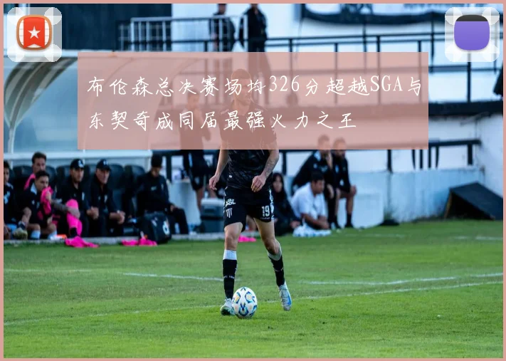 布伦森总决赛场均326分超越SGA与东契奇成同届最强火力之王