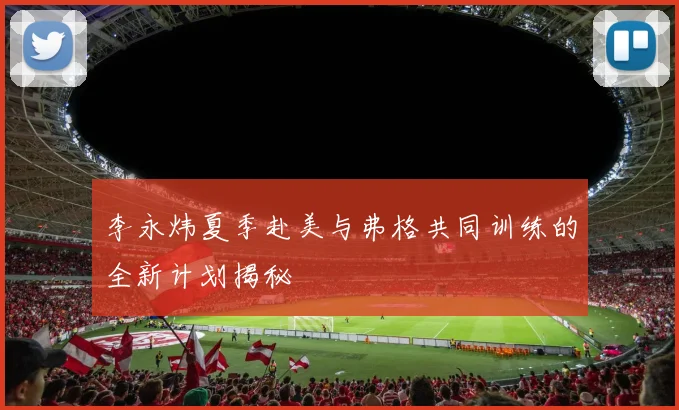 李永炜夏季赴美与弗格共同训练的全新计划揭秘