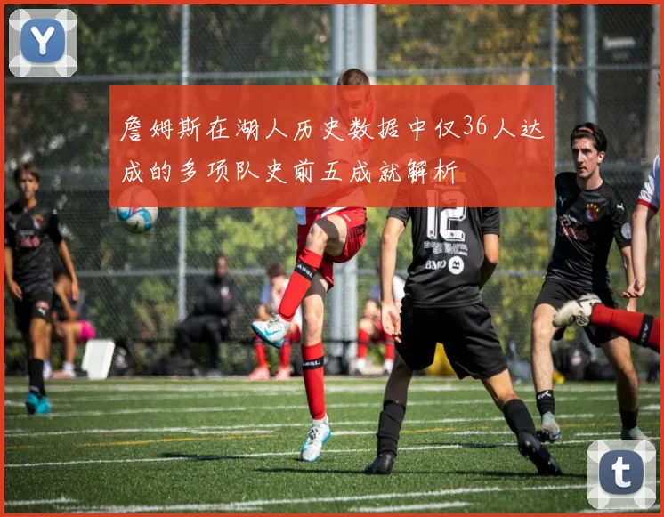 詹姆斯在湖人历史数据中仅36人达成的多项队史前五成就解析