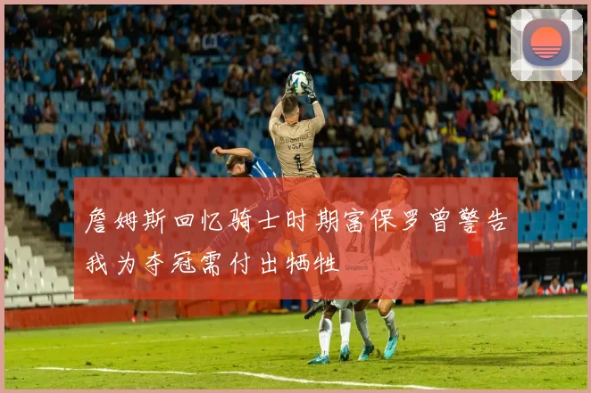 詹姆斯回忆骑士时期富保罗曾警告我为夺冠需付出牺牲