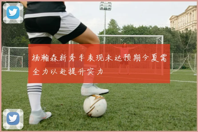 杨瀚森新秀季表现未达预期今夏需全力以赴提升实力
