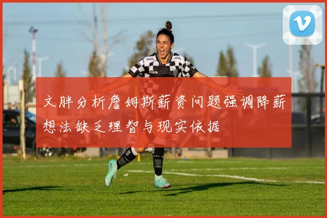 文胖分析詹姆斯薪资问题强调降薪想法缺乏理智与现实依据