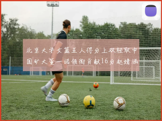 北京大学女篮五人得分上双轻取中国矿大董一诺领衔贡献16分赵婧涵接近双双