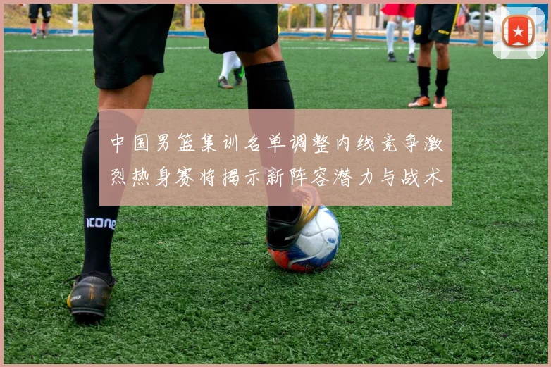 中国男篮集训名单调整内线竞争激烈热身赛将揭示新阵容潜力与战术布局