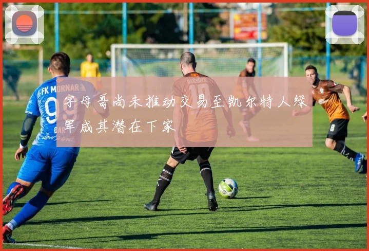 字母哥尚未推动交易至凯尔特人绿军成其潜在下家