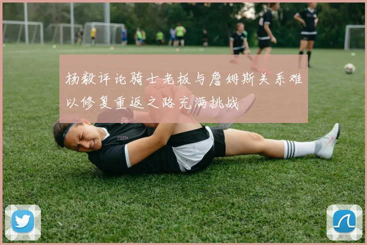 杨毅评论骑士老板与詹姆斯关系难以修复重返之路充满挑战